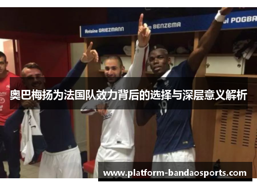 奥巴梅扬为法国队效力背后的选择与深层意义解析