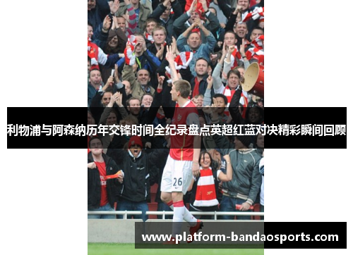 利物浦与阿森纳历年交锋时间全纪录盘点英超红蓝对决精彩瞬间回顾