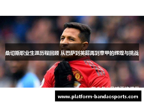 桑切斯职业生涯历程回顾 从巴萨到英超再到意甲的辉煌与挑战